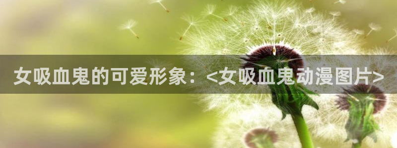 age动漫官网入口老版本：女吸血鬼的可爱形象：<女吸血鬼动漫图片>