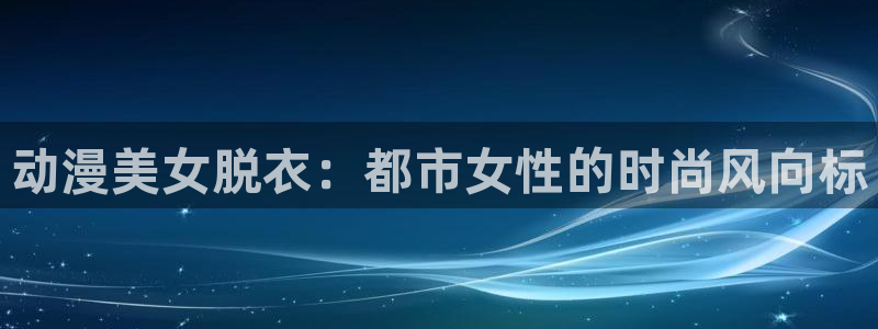 在线动画动漫下载age动漫：动漫美女脱衣：都市女性的时尚风向标