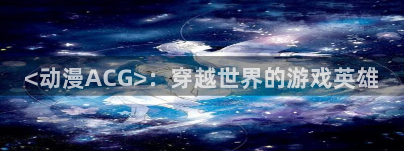 age动漫官网樱花动漫：<动漫ACG>：穿越世界的游戏英雄