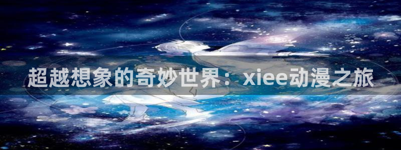 age动漫下载：超越想象的奇妙世界：xiee动漫之旅